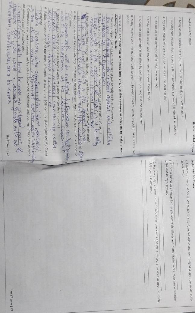 Handout-Global succes 
English with Mr Thuan  English with Mr Thuar
_2. Many animal species have lost their natural habitats due of deforestation. 8. Have you heard of Steve Wozniak? (He co-founded Apple Inc. and played a key role in its early
innovations
_
_
3. Buckingham Palace, that houses the British monarch, is a famous landmark in London.
_
9. Princess Diana was known for her philanthropic efforts and humanitarian work. (She was a member
__
4. My sister Maria, who are a doctor, works at the local hospital. _of the British royal family )
_
5. The movie who we watched last night was exciting
10. Ha Long Bay is home to over 1,600 limestone karsts and islets. (It spons an dred of opproximotely
__
6. Emily, that loves to read, recommended a great book to me. _1,553 square kilometres )
_
7. A habitat can sometimes be affect by pollution or changes in the environment.
8. Many tourists visit the national park to see its beautiful bodies water, including lakes, rivers, and
ponds.
_
Exercise 12: Combine two sentences into one. Use the sentence in brackets to make a non-
defining relative clause
1. We are shopping at the Central Market. (It will be replaced by a skyscraper.)
_
_
2. Tokyo is a bustling metropolis with a rich cultural heritage. (It is the copitol of Jopan.)
_
_
3. The Nile River flows through multiple countries in Africa. (It is the longest river in the world.)
_
_
4. The proposals will be evaluated by Professor Michael Johnson. (He is the chairperson of the Acodemic
Committee.)
_
_
5. Fitness Oasis offers yoqa classes twice a week. (It is situated near the city centre.)
_
_
6. Pablo Picasso is one of the most influential artists of the 20th century. (He cofounded the Cubist
movement
_
_
7. Computers are used in various fields such as education, healthcare, and business. (They have become
an integral part of modern life.)
_
_
The 2^(nd) term | 46 The 2^(nd) term| 47
