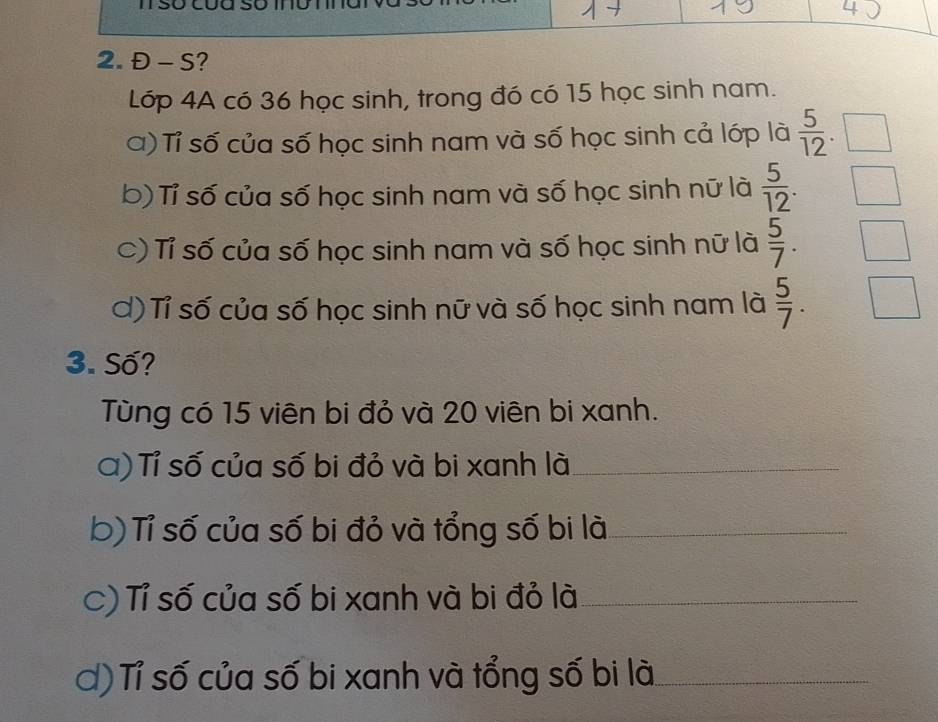 Đ - S? 
Lớp 4A có 36 học sinh, trong đó có 15 học sinh nam. 
a) Tỉ số của số học sinh nam và số học sinh cả lớp là  5/12 
b) Tỉ số của số học sinh nam và số học sinh nữ là  5/12 . 
C) Tỉ số của số học sinh nam và số học sinh nữ là  5/7 . 
d) Tỉ số của số học sinh nữ và số học sinh nam là  5/7 . 
3. Số? 
Tùng có 15 viên bi đỏ và 20 viên bi xanh. 
a) Tỉ số của số bi đỏ và bi xanh là_ 
b) Tỉ số của số bi đỏ và tổng số bi là_ 
C) Tỉ số của số bi xanh và bi đỏ là_ 
d) Tỉ số của số bi xanh và tổng số bi là_