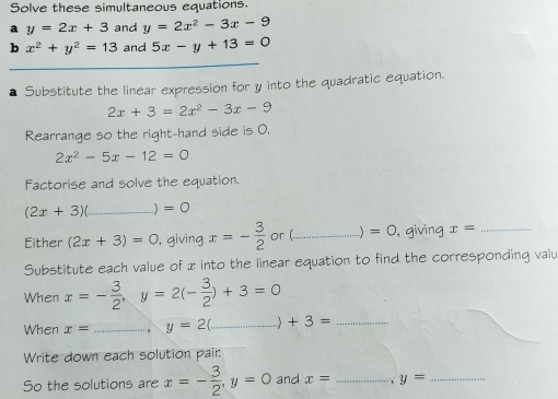 Solve these simultaneous equations. 
a y=2x+3 and y=2x^2-3x-9
b x^2+y^2=13 and 5x-y+13=0
Substitute the linear expression for y into the quadratic equation.
2x+3=2x^2-3x-9
Rearrange so the right-hand side is 0.
2x^2-5x-12=0
Factorise and solve the equation.
(2x+3) _..) =0
Either (2x+3)=0 , giving x=- 3/2  or ( _..) =0 , giving x= _ 
Substitute each value of x into the linear equation to find the corresponding valu 
When x=- 3/2 , y=2(- 3/2 )+3=0
When x= _., y=2( _ +3= _ 
Write down each solution pair: 
So the solutions are x=- 3/2 , y=0 and x= _ y= _