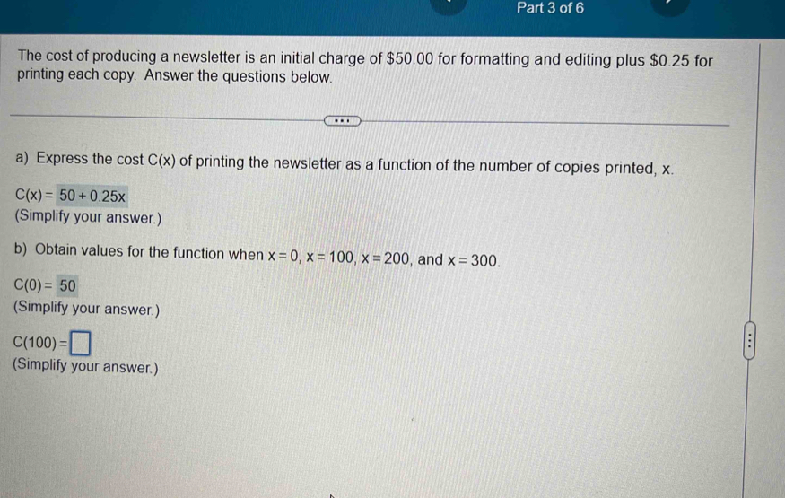 The cost of producing a newsletter is an initial charge of $50.00 for formatting and editing plus $0.25 for 
printing each copy. Answer the questions below. 
a) Express the cost C(x) of printing the newsletter as a function of the number of copies printed, x.
C(x)=50+0.25x
(Simplify your answer.) 
b) Obtain values for the function when x=0, x=100, x=200 , and x=300.
C(0)=50
(Simplify your answer.)
C(100)=□
(Simplify your answer.)