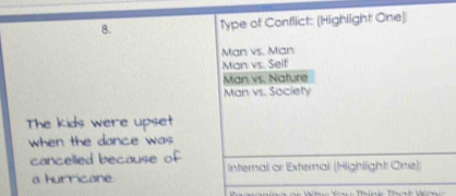 Type of Conflict: (Highlight One)
Man vs. Man
Man vs. Self
Man vs. Nature
Man vs. Society
The kids were upset
when the dance was
cancelled because of
a hurricane. Internal or External (Highlight One)