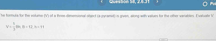 Question 58, 2.6.31 Poi 
he formula for the volume (V) of a three-dimensional object (a pyramid) is given, along with values for the other variables. Evaluate V.
V= 1/3 Bh; B=12, h=11