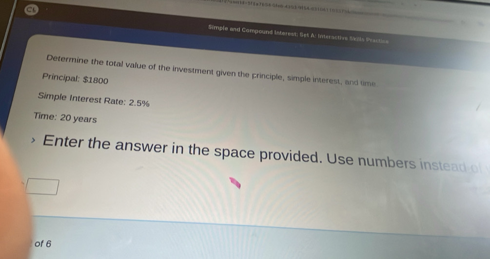 1/us=id=5fda7654-0fe6-4353-9154-431061 103573456== 
Simple and Compound Interest: Set A: Interactive Skills Practine 
Determine the total value of the investment given the principle, simple interest, and time 
Principal: $1800
Simple Interest Rate: 2.5%
Time: 20 years
Enter the answer in the space provided. Use numbers instead of 
of 6