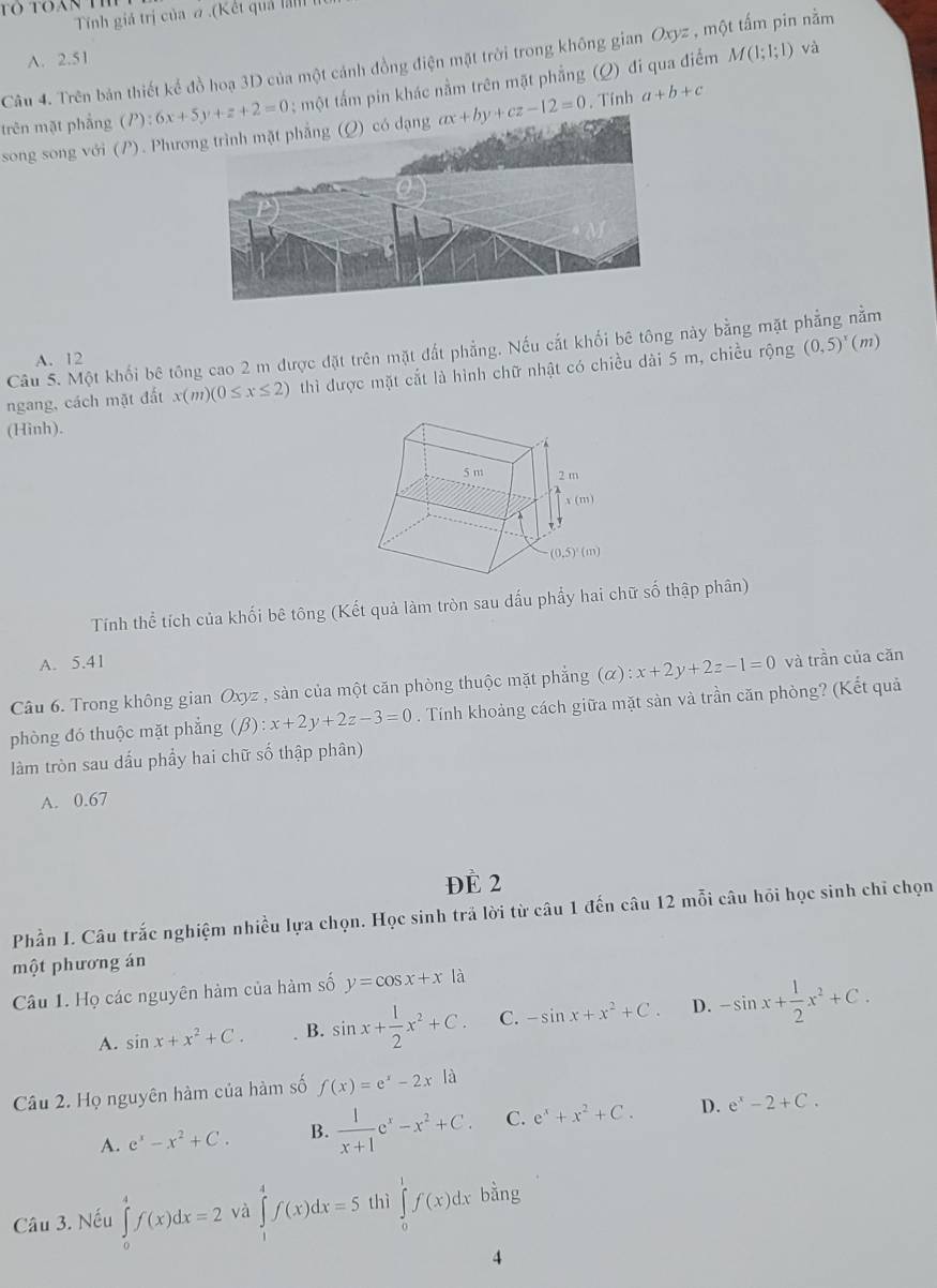 to toan th
Tinh giả trị của ơ .(Kết quả
A. 2.51
M(1;1;1) và
Câu 4. Trên bản thiết kể đồ hoạ 3D của một cánh đồng điện mặt trời trong không gian Oxyz , một tấm pin nằm
trên mặt phẳng  ; một tấm pin khác nằm trên mặt phẳng (Q) đi qua điểm
song song với (P). Phươ ax+by+cz-12=0. Tính a+b+c
Câu 5. Một khối bê tông cao 2 m được đặt trên mặt đất phẳng. Nếu cắt khối bê tông này bằng mặt phẳng nằm
A. 12
ngang, cách mặt đất x(m)(0≤ x≤ 2) thì được mặt cắt là hình chữ nhật có chiều dài 5 m, chiều rộng (0,5)^x(m)
(Hinh).
Tính thể tích của khối bê tông (Kết quả làm tròn sau đấu phẩy hai chữ số thập phân)
A. 5.41
Câu 6. Trong không gian Oxyz , sàn của một căn phòng thuộc mặt phẳng (alpha ):x+2y+2z-1=0 và trần của căn
phòng đó thuộc mặt phẳng (B) :x+2y+2z-3=0. Tính khoảng cách giữa mặt sản và trần căn phòng? (Kết quả
làm tròn sau dấu phầy hai chữ số thập phân)
A. 0.67
Đè 2
Phần I. Câu trắc nghiệm nhiều lựa chọn. Học sinh trả lời từ câu 1 đến câu 12 mỗi câu hỏi học sinh chỉ chọn
một phương án
Câu 1. Họ các nguyên hàm của hàm số y=cos x+x|
A. sin x+x^2+C. B. sin x+ 1/2 x^2+C. C. -sin x+x^2+C. D. -sin x+ 1/2 x^2+C.
Câu 2. Họ nguyên hàm của hàm số f(x)=e^x-2x|a
A. e^x-x^2+C. B.  1/x+1 e^x-x^2+C. C. e^x+x^2+C. D. e^x-2+C.
Câu 3. Nếu ∈tlimits _0^(4f(x)dx=2 và ∈tlimits _1^4f(x)dx=5 thì ∈tlimits _0^1f(x)dxbhat a)ln g
4