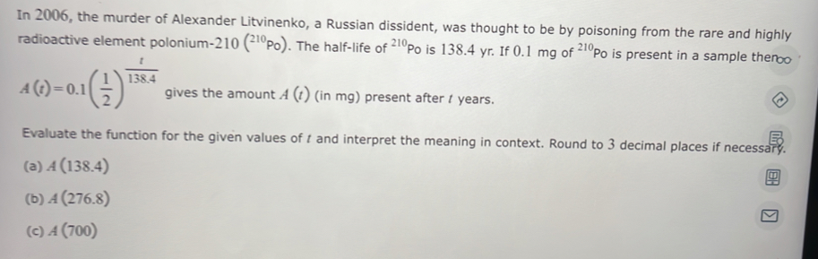 In 2006, the murder of Alexander Litvinenko, a Russian dissident, was thought to be by poisoning from the rare and highly 
radioactive element polonium -210(^210Po). The half-life of^(210)Po is 138.4 yr. If 0.1mgof^(210)Po is present in a sample then
A(t)=0.1( 1/2 )^ t/138.4  gives the amount A(t) (in mg) present after 1 years. 
Evaluate the function for the given values of t and interpret the meaning in context. Round to 3 decimal places if necessary. 
(a) A(138.4)
(b) A(276.8)
(c) A(700)