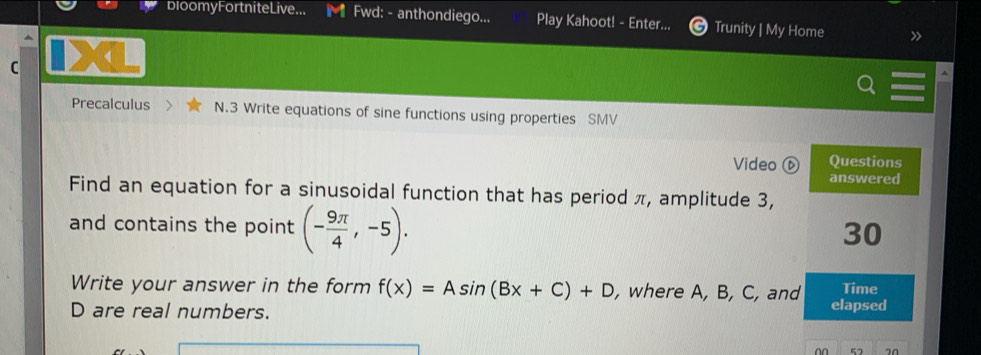 b100myFortniteLive... Fwd: - anthondiego... Play Kahoot! - Enter... Trunity | My Home 
C 
Precalculus N.3 Write equations of sine functions using properties SMV 
Video ⑥ Questions 
answered 
Find an equation for a sinusoidal function that has period π, amplitude 3, 
and contains the point (- 9π /4 ,-5). 
30 
Write your answer in the form f(x)=Asin (Bx+C)+D , where A, B, C, and Time
D are real numbers. elapsed