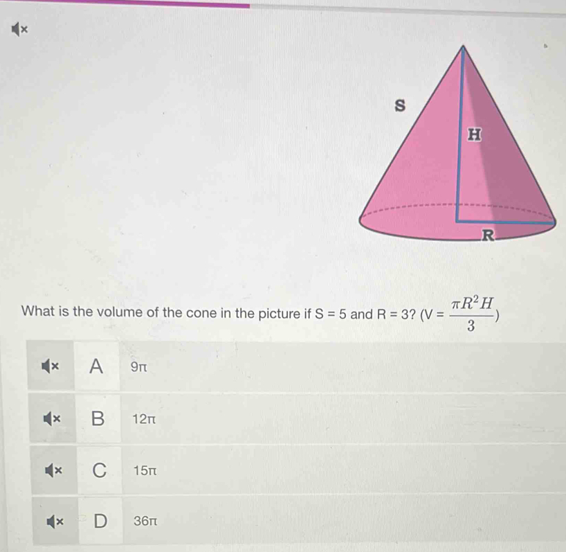 ×
What is the volume of the cone in the picture if S=5 and R=3 (V= π R^2H/3 )
× A 9π
× B 12π
× C 15π
× D 36π