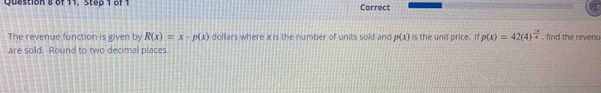 of 11, Step 1 of 1 Correct 
The revenue function is given by R(x)=x· p(x) dollars where x is the number of units sold and p(x)
are sold. Round to two decimal places. is the unit price. If p(x)=42(4)^ (-3)/4  , find the revenu