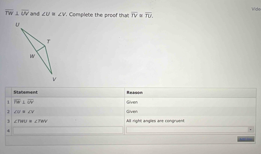 Vide
overline TW⊥ overline UV and ∠ U≌ ∠ V. Complete the proof that overline TV≌ overline TU. 
Statement Reason 
1 overline TW⊥ overline UV Given 
2 ∠ U≌ ∠ V Given 
3 ∠ TWU≌ ∠ TWV All right angles are congruent 
4 
Add live,