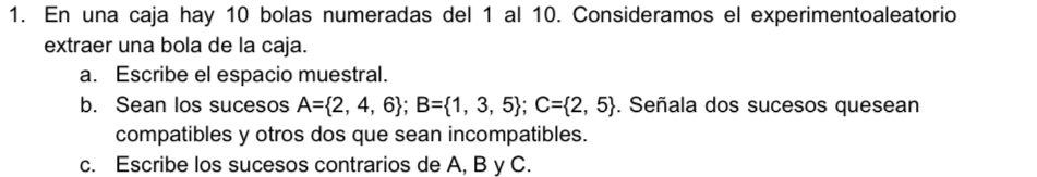 En una caja hay 10 bolas numeradas del 1 al 10. Consideramos el experimentoaleatorio 
extraer una bola de la caja. 
a. Escribe el espacio muestral. 
b. Sean los sucesos A= 2,4,6; B= 1,3,5; C= 2,5. Señala dos sucesos quesean 
compatibles y otros dos que sean incompatibles. 
c. Escribe los sucesos contrarios de A, B y C.