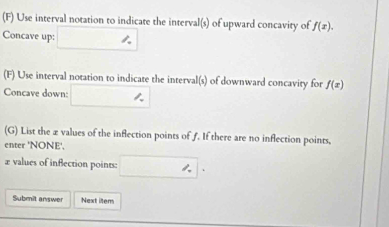 Use interval notation to indicate the interval(s) of upward concavity of f(x). 
Concave up: □ ∴ 
(F) Use interval notation to indicate the interval(s) of downward concavity for f(x)
Concave down: □ □  □  = 
□  
(G) List the æ values of the inflection points of f. If there are no inflection points, 
enter 'NONE'. 
£ values of inflection points: □ . 
Submit answer Next item