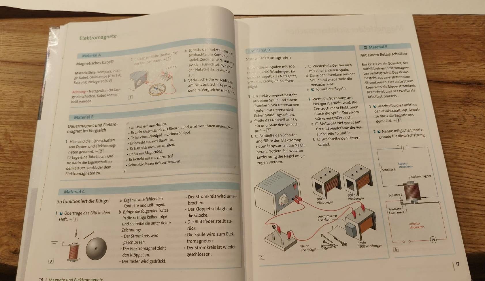 Elektromagnete
Material A  Material E
1 O Lege ni: Kabel genau über a Schälte das metzteil ein un H we garial D
beobachte die Kompass
Magnetisches Kabel? Staxe Etektromagneten Mit einem Relais schalten
die Kompasnadel →① nadel. Zeichne rasch auf, w
sie sich ausrichtet. Schalte
mithilfe eines Elektromagne-
Materialliste: Kompass, 2 lan-          iste: Spulen mit 300 c ○ Wiederhole den Versuch
ge Kabel, Glühlampe (6 V; 5 A) mit einer anderen Spule. Ein Relais ist ein Schalter, der
das Netzteil dann wieder  200 Windungen, Ei
aus.
Fassung, Netzgerät (6 V senbann regelbares Netzgerät, d Ziehe den Eisenkern aus der ten betätigt wird. Das Relais
b  Vertausche die Anschlüsse Schadey Kabel, kleine Eisen- Spule und wiederhole die besteht aus zwei getrennten
am Netzteil. Schalte es wi nägel
Versuchsreihe. Stromkreisen. Der erste Strom
Achtung - Netzgerät nicht lan-
e ® Formuliere Regeln kreis wird als Steuerstromkreis
der ein. Vergleiche mit Teil a
heiß werden. 1 Ein Elektromagnet besteht bezeichnet und der zweite als
ge einschalten, Kabel können
1
aus einer Spule und einem 2 Wenn die Spannung am Arbeitsstromkreis
Eisenkern. Wir untersuchen Netzgerät erhöht wird, flie-
Spulen mit unterschied- ßen auch mehr Elektronen 1 ● Beschreibe die Funktion
Material B lichen Windungszahlen. durch die Spule. Die Strom der Relaisschaltung. Benut-
Dauermagnet und Elektro a Stelle das Netzteil auf 3V stärke vergrößert sich. ze dazu die Begriffe aus
magnet im Vergleich * Er zieht Gegenstände aus Eisen an und wird von ihnen angezogen. ein und baue den Versuch a ○ Stelle das Netzgerät auf dem Bild.
* Er lässt sich ausschalten.
auf.  4 6V und wiederhole die Ver
• Er hat einen Nordpol und einen Südpol.
1 Hier sind die Eigenschaften b ○ Schließe den Schalter suchsteile 1b und 1c.  2 0 Nenne mögliche Einsatz-
von Dauer- und Elektromag-  und führe den Elektromag- b ○ Beschreibe den Unter- gebiete für diese Schaltung.
• Er besteht aus zwei Bauteilen.
* Er lässt sich nicht ausschalten.
neten genannt. → ② neten langsam an die Nägel
○ Lege eine Tabelle an. Ord- • Er hat ein Magnetfeld. heran. Notiere, bei welcher schied.
ne darin die Eigenschaften • Er besteht nur aus einem Teil.  Entfernung die Nägel ange-
dem Dauer- und/oder dem • Seine Pole lassen sich vertauschen.
stegekreis
ter1
Elektromagneten zu.
Elektromagnet
Material C 
So funktioniert die Klingel a Ergänze alle fehlenden • Der Stromkreis wird unter-chalter 2
Kontakte und Leitungen. brochen.
1 ● Übertrage das Bild in dein b Bringe die folgenden Sätze • Der Klöppel schlägt aufontaänter
-teft.-3 in die richtige Reihenfolge die Glocke.
und schreibe sie unter deine • Die Blattfeder stellt zu-
Zeichnung: rück.
Hrömkreis
• Der Stromkreis wird • Die Spule wird zum Elek-
: geschlossen. tromagneten.
• Der Elektromagnet zieht • Der Stromkreis ist wieder
5
den Klöppel an. geschlossen.
B
• Der Taster wird gedrückt.
17