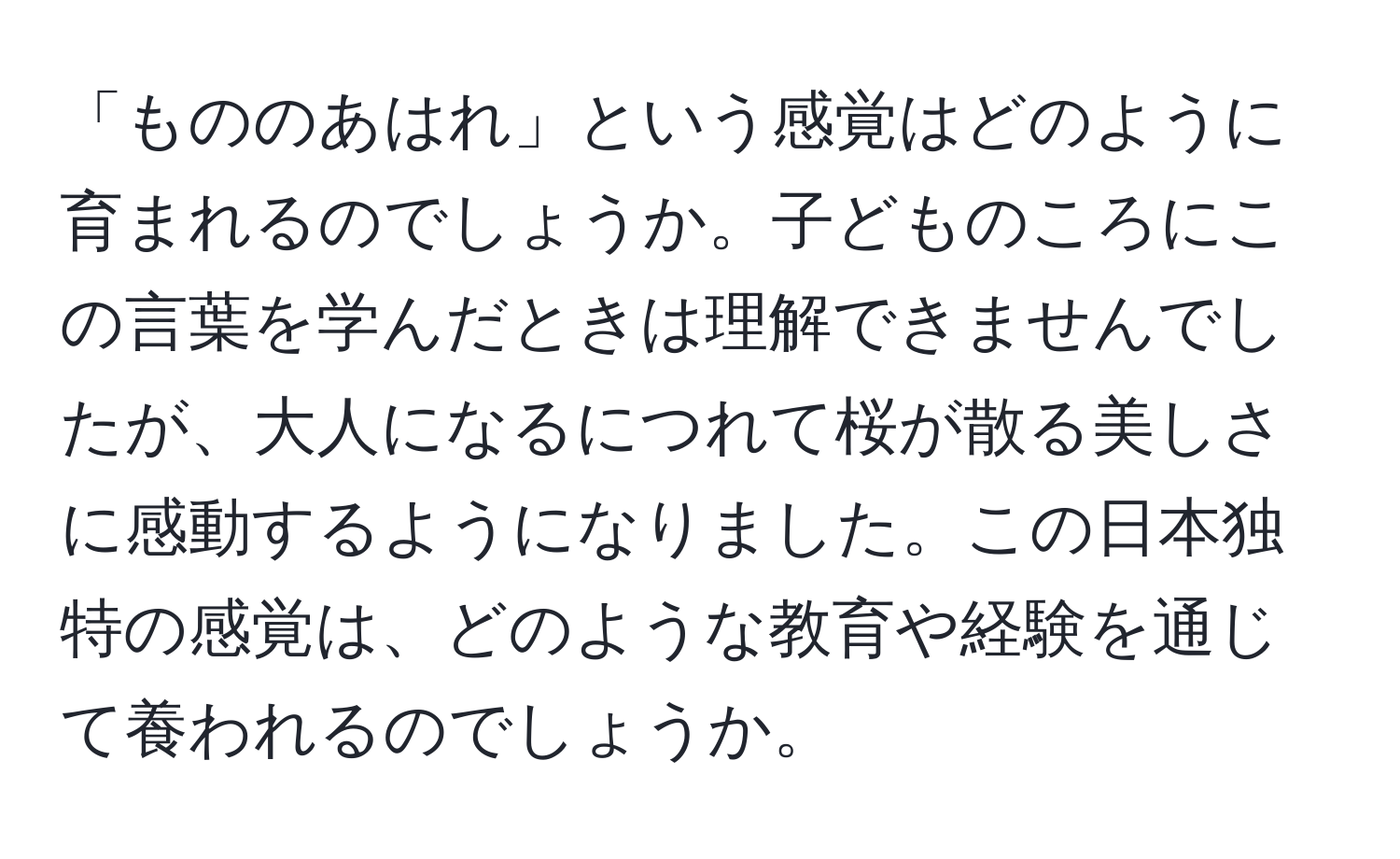 「もののあはれ」という感覚はどのように育まれるのでしょうか。子どものころにこの言葉を学んだときは理解できませんでしたが、大人になるにつれて桜が散る美しさに感動するようになりました。この日本独特の感覚は、どのような教育や経験を通じて養われるのでしょうか。