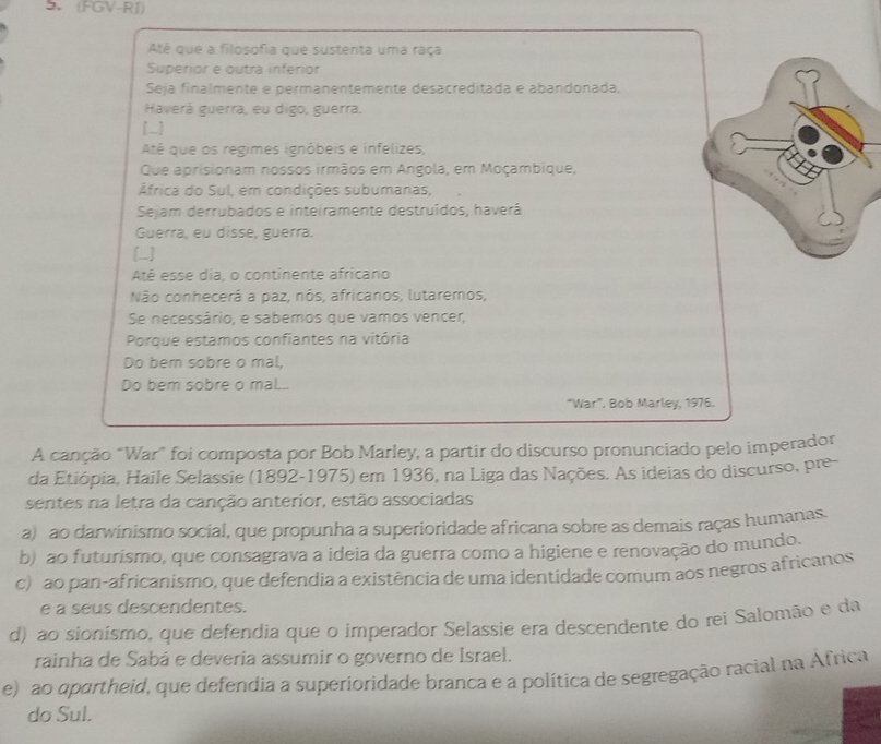 (FGV-RJ)
Até que a filosofia que sustenta uma raça
Superior e outra inferior
Seja finalmente e permanentemente desacreditada e abandonada,
Haverá guerra, eu digo, guerra.
[_]
Até que os regimes ignôbeis e infelizes,
Que aprisionam nossos irmãos em Angola, em Moçambique,
África do Sul, em condições subumanas,
Sejam derrubados e inteiramente destruídos, haverá
Guerra, eu disse, guerra.
[_]
Até esse dia, o continente africano
Não conhecerá a paz, nós, africanos, lutaremos,
Se necessário, e sabemos que vamos vencer,
Porque estamos confiantes na vitória
Do bern sobre o mal.
Do bem sobre o mal.
“War”. Bob Marley, 1976.
A canção "War” foi composta por Bob Marley, a partir do discurso pronunciado pelo imperador
da Etiópia, Haile Selassie (1892-1975) em 1936, na Liga das Nações. As ideias do discurso, pre-
sentes na letra da canção anterior, estão associadas
a) ao darwinismo social, que propunha a superioridade africana sobre as demais raças humanas.
b) ao futurismo, que consagrava a ideia da guerra como a higiene e renovação do mundo.
c) ao pan-africanismo, que defendia a existência de uma identidade comum aos negros africanos
e a seus descendentes.
d) ao sionismo, que defendia que o imperador Selassie era descendente do rei Salomão e da
rainha de Sabá e deveria assumir o governo de Israel.
e) ao apartheid, que defendia a superioridade branca e a política de segregação racial na Africa
do Sul.