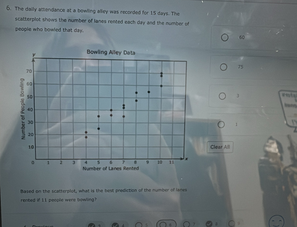 The daily attendance at a bowling alley was recorded for 15 days. The 
scatterplot shows the number of lanes rented each day and the number of 
people who bowled that day.
60
y
Bowling Alley Data
75
70
60
50
3
vot
40
30
1
20
10 Clear All
1 2 3 4 6 7 8 9 10 11 x
Number of Lanes Rented 
Based on the scatterplot, what is the best prediction of the number of lanes 
rented if 11 people were bowling? 
q 4 5 7