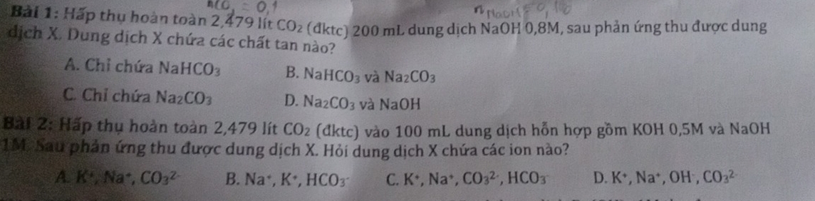 Hấp thụ hoàn toàn 2,479 lít CO_2 (đktc) 200 mL dung dịch NaOH 0,8M, sau phản ứng thu được dung
dịch X. Dung dịch X chứa các chất tan nào?
A. Chỉ chứa NaHCO_3 B. NaHCO_3 và Na_2CO_3
C. Chỉ chứa Na_2CO_3 D. Na_2CO_3 và NaOH
Bài 2: Hấp thụ hoàn toàn 2,479 lít CO_2 dktc) ) vào 100 mL dung dịch hỗn hợp gồm KOH 0,5M và NaOH
1M. Sau phản ứng thu được dung dịch X. Hỏi dung dịch X chứa các ion nào?
A. K^+, Na^+, CO_3^((2-) B. Na^+), K^+, HCO_3 C. K^+, Na^+, CO_3^((2-), HCO_3) D. K^+, Na^+, OH^-, CO_3^(2-)