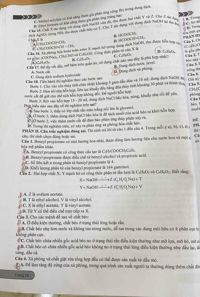 C. Methyl acrylate có khả năng tham gia phản ứng cộng Br2 trong dung dịch
D. Ethyl formate có khả năng tham gia phản ứng tráng bạc.
Câu 15. Chất X tác dụng với dung dịch NaOH vừa đủ, thu được hai chất Y và Z. Cho Z tác dụng B. Trong
dịch A gNC D4 trong NH3 thu được chất hữu cơ T. Cho T tác dụng với dung dịch NaOH lại thu đượ
C. Sơ đồ
B. HCOOCH₃. D. Tron
qua một gi
Chất X là
D. HCOOCH=CH₂.
A CH₃COOCH=CH₂.
Câu 1. Ch
Câu 16. Xà phòng hóa hoàn toàn ester X mạch hở trong dung dịch NaOH, thu được hỗn hợp các Phàn III
C. CH₃COOC H=CH- CH₃
(C17H35C
D. C₆H₈O₄
02, CH₃CHO và C _2H_5OH I. Công thức phân tử của X là
C. C_6H_8O_2.
cơ gồm: (COONa): B. C_6H_10O_2.
Câu 17. Đề tầy vết dầu, mỡ bám trên quần áo, sử dụng chất nào sau đây là phù hợp nhất? là gốc ph Câu 2. T
A C_6H_10O_4.
B. Dung dịch nước Javel. béo này
C. Dung dịch sodium hydroxide D. Dung dịch xà phòng. Câu 3. I
A. Nước cất.
công th
Câu 18. Tiến hành thí nghiệm theo các bước sau:
Bước 1: Cho vào cốc thủy tinh chịu nhiệt khoảng 5 gam dầu dừa và 10 mL dung dịch NaOH 40 Câu 4. Giá trị
Bước 2: Đun sôi nhẹ hỗn hợp, liên tục khuẩy đều bằng đũa thủy tinh khoảng 30 phút và thinh tho Câu 5.
nước cất đề giữ cho thể tích hỗn hợp không đổi. Để nguội hỗn hợp. CH₃[C phòng
Bước 3: Rót vào hỗn hợp 15 - 20 mL dung dịch NaCl bão hòa, nóng, khuẩy nhẹ rồi đề yên.
Phát biểu nào sau đây về thí nghiệm trên sai?
A. Sau bước 3, thấy có lớp chất rắn màu trắng nổi lên là glycerol. béo. Câu 
B. Ở bước 3, thêm dung dịch NaCl bão hòa là đề tách muối của acid béo ra khỏi hỗn hợp. muối
C. Ở bước 2, việc thêm nước cất để đảm bảo phản ứng thủy phân xảy ra.
ĐE
D. Trong thí nghiệm trên, có xảy ra phản ứng xà phòng hóa chất béo.
PHÀN II. Câu trắc nghiệm đúng sai. Thí sinh trả lời từ câu 1 đến câu 4. Trong mỗi (a),b),c),d) PH.
thís
câu, thí sinh chọn đúng hoặc sai.
Câu 1. Benzyl propionate có mùi hương hoa nhài, được dùng làm hương liệu cho nước hoa và một s Câ
nó
hóa mỹ phẩm khác.
* A. Benzyl propionate có công thức cấu tạo là C₂H₅COOCH₂C₆H₅.
B. Benzyl propionate được điều chế từ benzyl alcohol và propionic acid.
C. Số liên kết π trong phân tử benzyl propionate là 4 .
D. Khối lượng phân tử của benzyl propionate là 164 gam/mol.
Cầu 2. Hai hợp chất X, Y mạch hở có công thức phân tử lần lượt là C _4H_8O_2 và C_4H_6O_2. Biết rằng:
X+NaOHxrightarrow !^circ H_2Z(C_2H_3O__2Na)+T
Y+NaOHxrightarrow '(C_circ Z(C_2NZ(C_2H_3O__2Na)+V
A. Z là sodium acetate.
B. T là ethyl alcohol, V là vinyl alcohol.
C. X là ethyl acetate, Y là vinyl acetate.
D. Từ Y có thể điều chế trực tiếp ra X.
Câu 3. Cho các mệnh đề sau về chất béo:
A. Ở điều kiện thường, chất béo ở trạng thái lỏng hoặc rắn.
B. Chất béo nhẹ hơn nước và không tan trong nước, dễ tan trong các dung môi hữu cơ ít phân cực h
không phân cực.
C. Chất béo chứa nhiều gốc acid béo no ở trạng thái rắn điều kiện thường như mỡ lợn, mỡ bò, mỡ cừ
AD. Chất béo có chứa nhiều gốc acid béo không no ở trạng thái lỏng điều kiện thường như dầu lạc, dà
vừng, dầu cá.
Câu 4. Xà phòng và chất giặt rửa tổng hợp đều có thể được sản xuất từ dầu mỏ.
A. Để làm tăng độ cứng của xà phòng, trong quá trình sản xuất người ta thường dùng thêm chất độn
Trang 18