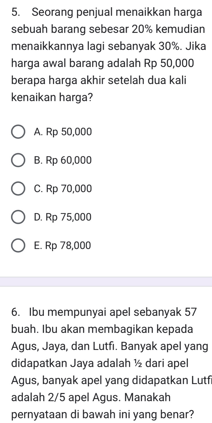 Seorang penjual menaikkan harga
sebuah barang sebesar 20% kemudian
menaikkannya lagi sebanyak 30%. Jika
harga awal barang adalah Rp 50,000
berapa harga akhir setelah dua kali
kenaikan harga?
A. Rp 50,000
B. Rp 60,000
C. Rp 70,000
D. Rp 75,000
E. Rp 78,000
6. Ibu mempunyai apel sebanyak 57
buah. Ibu akan membagikan kepada
Agus, Jaya, dan Lutfı. Banyak apel yang
didapatkan Jaya adalah ½ dari apel
Agus, banyak apel yang didapatkan Lutfi
adalah 2/5 apel Agus. Manakah
pernyataan di bawah ini yang benar?