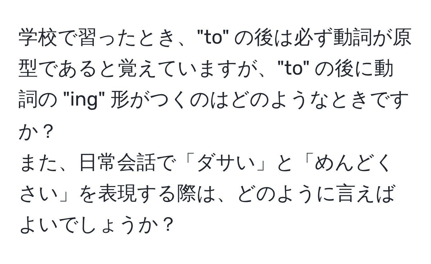 学校で習ったとき、"to" の後は必ず動詞が原型であると覚えていますが、"to" の後に動詞の "ing" 形がつくのはどのようなときですか？  
また、日常会話で「ダサい」と「めんどくさい」を表現する際は、どのように言えばよいでしょうか？