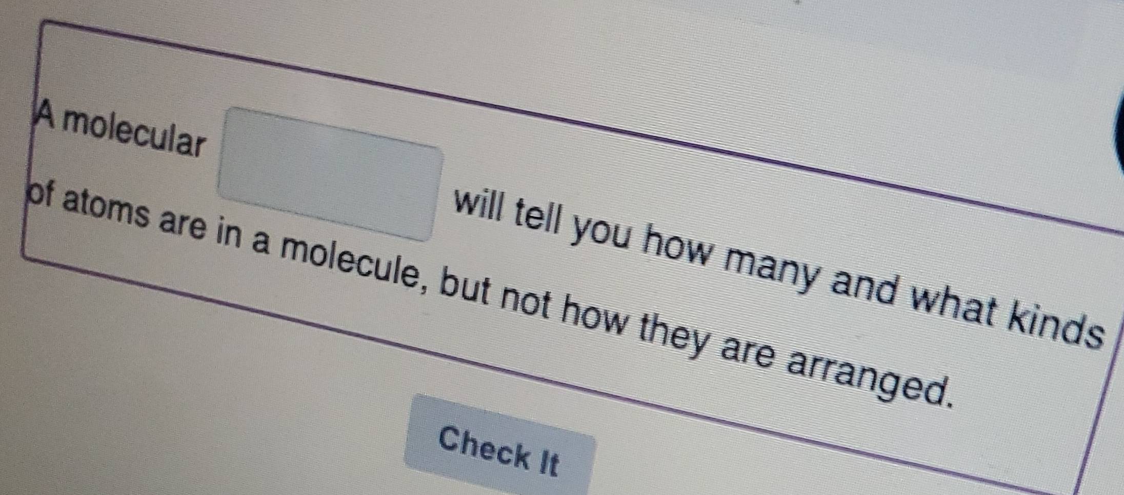 A molecular 
will tell you how many and what kinds 
of atoms are in a molecule, but not how they are arranged 
Check It