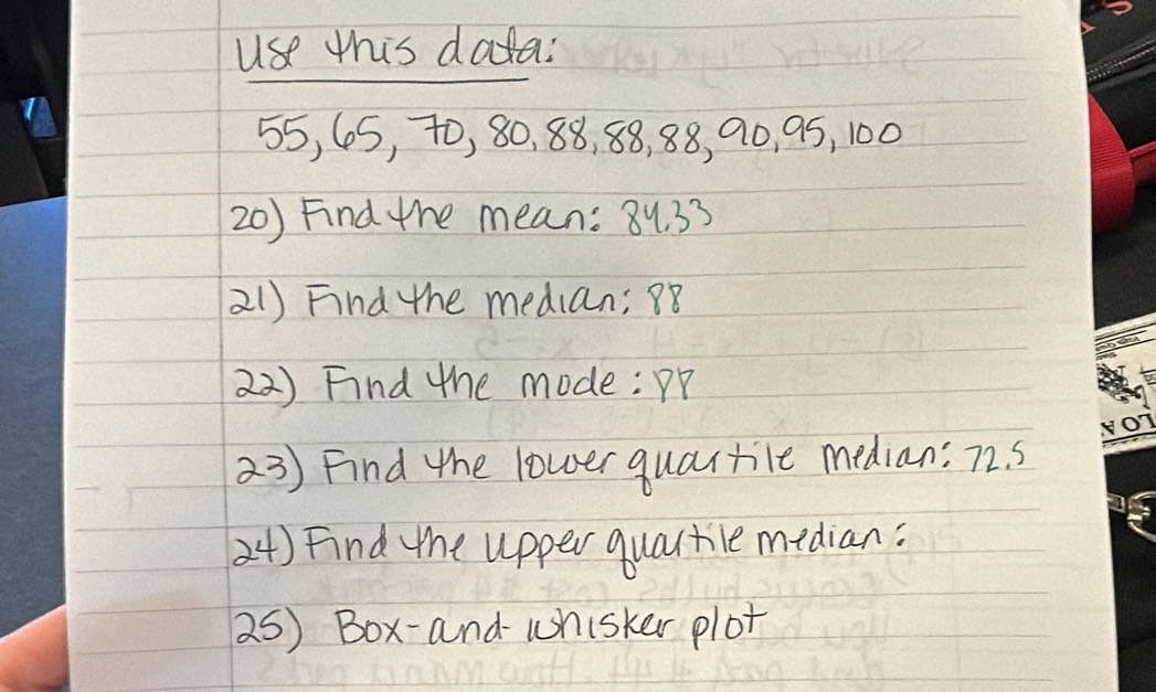 use this data:
55, 65, t0, 80, 88, 88, 88, 90, 95, 100
20) Find the mean: 8y. 33
21) Find the median; 8
22) Find the mode: pp 
23) Find the lower quartile median: 72. 5
24) Find the upper quartile median: 
25) Box-and- uhisker plot