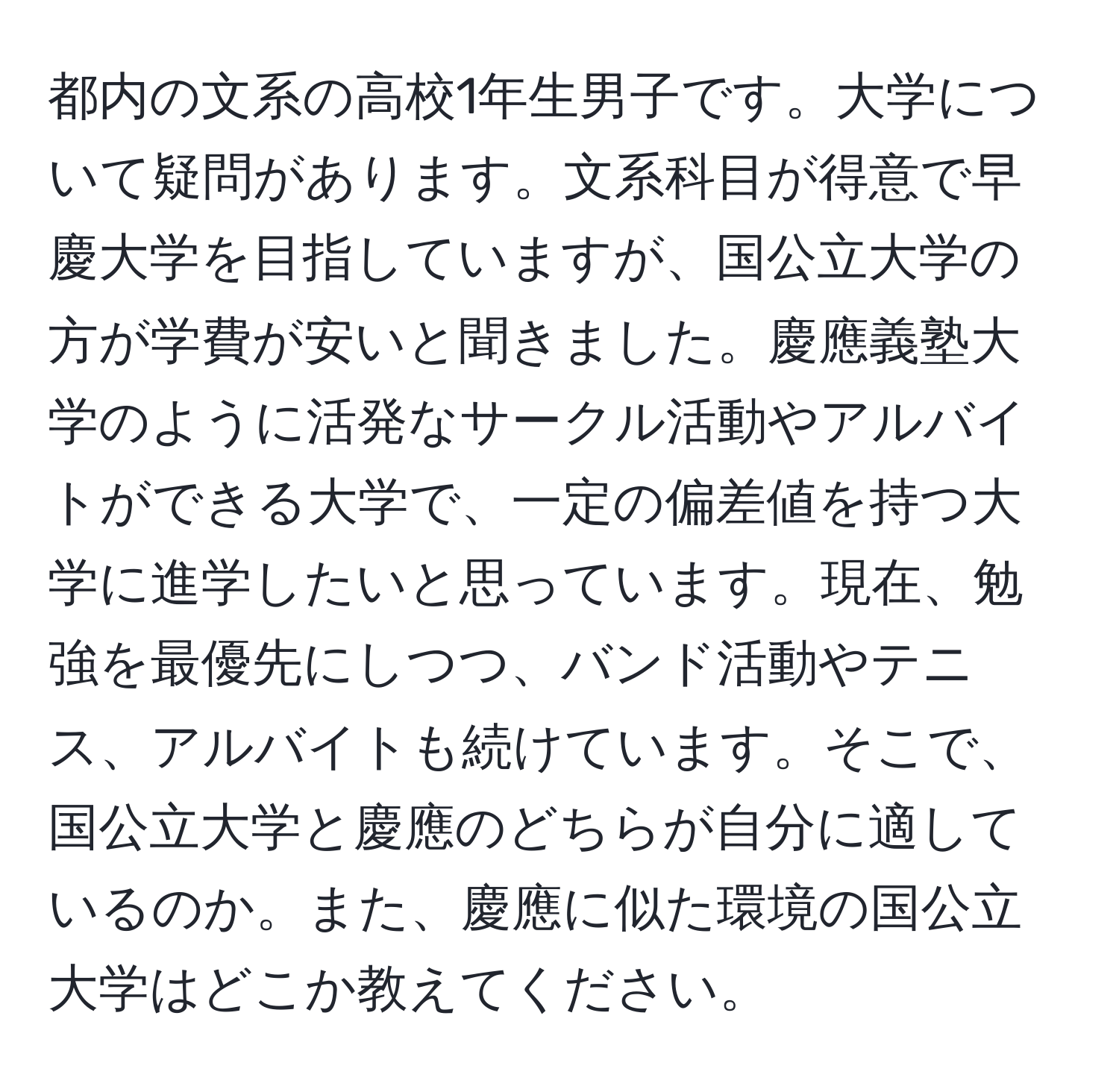 都内の文系の高校1年生男子です。大学について疑問があります。文系科目が得意で早慶大学を目指していますが、国公立大学の方が学費が安いと聞きました。慶應義塾大学のように活発なサークル活動やアルバイトができる大学で、一定の偏差値を持つ大学に進学したいと思っています。現在、勉強を最優先にしつつ、バンド活動やテニス、アルバイトも続けています。そこで、国公立大学と慶應のどちらが自分に適しているのか。また、慶應に似た環境の国公立大学はどこか教えてください。