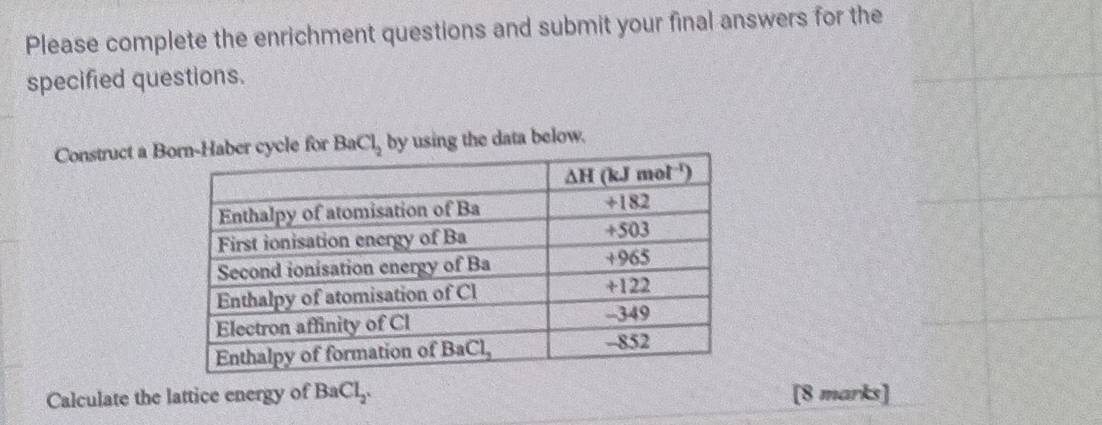 Please complete the enrichment questions and submit your final answers for the
specified questions.
Construct a Ble for BaCl_2 by using the data below.
Calculate the lattice energy of BaCl_2. [8 marks]