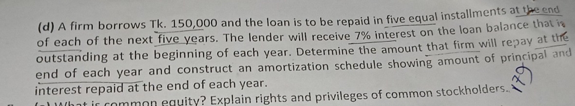 A firm borrows Tk. 150,000 and the loan is to be repaid in five equal installments at the end 
of each of the next five years. The lender will receive 7% interest on the loan balance that is 
outstanding at the beginning of each year. Determine the amount that firm will repay at the 
end of each year and construct an amortization schedule showing amount of principal and 
interest repaid at the end of each year. 
ir common equity? Explain rights and privileges of common stockholders..