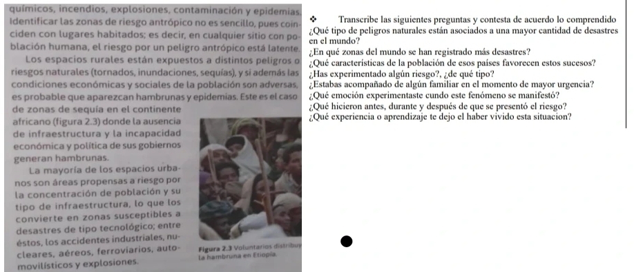 químicos, incendios, explosiones, contaminación y epidemias,
Identificar las zonas de riesgo antrópico no es sencillo, pues coin- Transcribe las siguientes preguntas y contesta de acuerdo lo comprendido
ciden con lugares habitados; es decir, en cualquier sitio con po- ¿Qué tipo de peligros naturales están asociados a una mayor cantidad de desastres
en el mundo?
blación humana, el riesgo por un peligro antrópico está latente, ¿En qué zonas del mundo se han registrado más desastres?
Los espacios rurales están expuestos a distintos peligros o ¿Qué características de la población de esos países favorecen estos sucesos?
riesgos naturales (tornados, inundaciones, sequías), y si además las ¿Has experimentado algún riesgo?, ¿de qué tipo?
condiciones económicas y sociales de la población son adversas,  ¿Estabas acompañado de algún familiar en el momento de mayor urgencia?
es probable que aparezcan hambrunas y epidemias. Este es el caso  ¿Qué emoción experimentaste cundo este fenómeno se manifestó?
de zonas de sequía en el continente ¿Qué hicieron antes, durante y después de que se presentó el riesgo?
africano (figura 2.3) donde la ausencia¿Qué experiencia o aprendizaje te dejo el haber vivido esta situacion?
de infraestructura y la incapacidad
económica y política de sus gobiernos
generan hambrunas.
La mayoría de los espacios urba-
nos son áreas propensas a riesgo por
la concentración de población y su
tipo de infraestructura, lo que los
convierte en zonas susceptibles a
desastres de tipo tecnológico; entre
éstos, los accidentes industriales, nu-
cleares, aéreos, ferroviarios, auto- Figura 2.3 Voluntarios distribuy
movilísticos y explosiones. la hambruna en Etiopía.