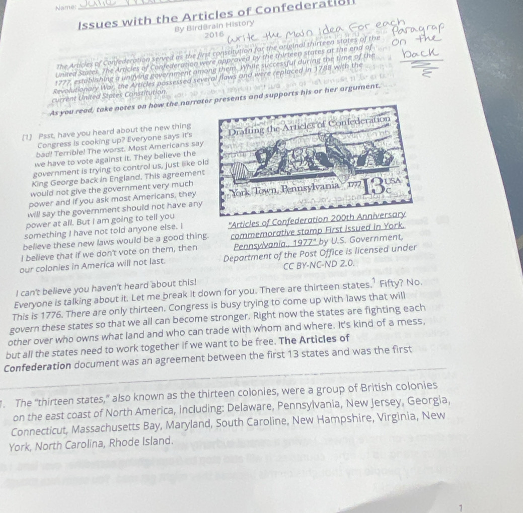 Name:
Issues with the Articles of Confederatioll
By BirdBrain History
2016
The Articies of Confederation served as the first constitution for the original thirteen states of the
United States. The Articles of Confederation were approved by the thirteen states at the end of
1777, establishing a unifying government among them. While successful during the time of the
Revolutionary War, the Articles possessed several flaws and were replaced in 1788 with the
current United States Constitution
As you read, take notes on how the narratresents and supports his or her argument.
[1.] Psst, have you heard about the new thing
Congress is cooking up? Everyone says it's
bad! Terrible! The worst. Most Americans say
we have to vote against it. They believe the
government is trying to control us, just like ol
King George back in England. This agreement
would not give the government very much
power and if you ask most Americans, they 
will say the government should not have any
power at all. But I am going to tell you
something I have not told anyone else. I ''Articles of Confedera
believe these new laws would be a good thing. commemorative stamp First issued in York.
I believe that if we don't vote on them, then Pennsylvania., 1977" by U.S. Government,
our colonies in America will not last. Department of the Post Office is licensed under
CC BY-NC-ND 2.0.
I can't believe you haven't heard about this!
Everyone is talking about it. Let me break it down for you. There are thirteen states.’ Fifty? No.
This is 1776. There are only thirteen. Congress is busy trying to come up with laws that will
govern these states so that we all can become stronger. Right now the states are fighting each
other over who owns what land and who can trade with whom and where. It's kind of a mess,
but all the states need to work together if we want to be free. The Articles of
Confederation document was an agreement between the first 13 states and was the first
1. The “thirteen states,” also known as the thirteen colonies, were a group of British colonies
on the east coast of North America, including: Delaware, Pennsylvania, New Jersey, Georgia,
Connecticut, Massachusetts Bay, Maryland, South Caroline, New Hampshire, Virginia, New
York, North Carolina, Rhode Island.
1