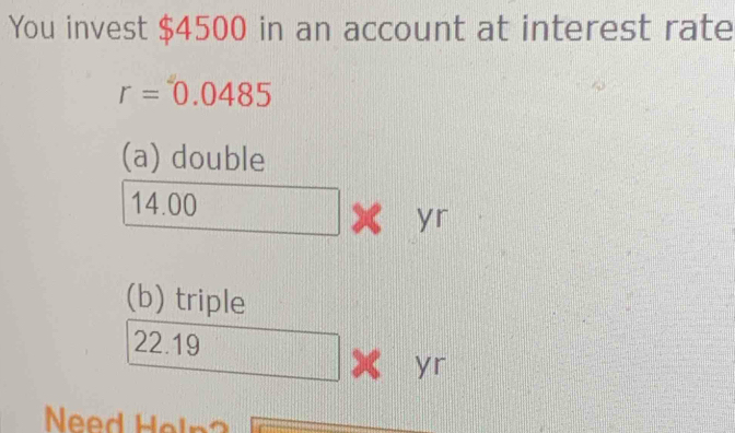 You invest $4500 in an account at interest rate
r=0.0485
(a) double
14.00
yr
(b) triple
22.19
4 yr