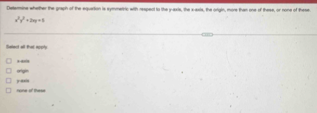 Determine whether the graph of the equation is symmetric with respect to the y-axis, the x-axis, the origin, more than one of these, or none of these.
x^2y^2+2xy=5
Select all that apply.
x-axis
origin
y-axis
none of these