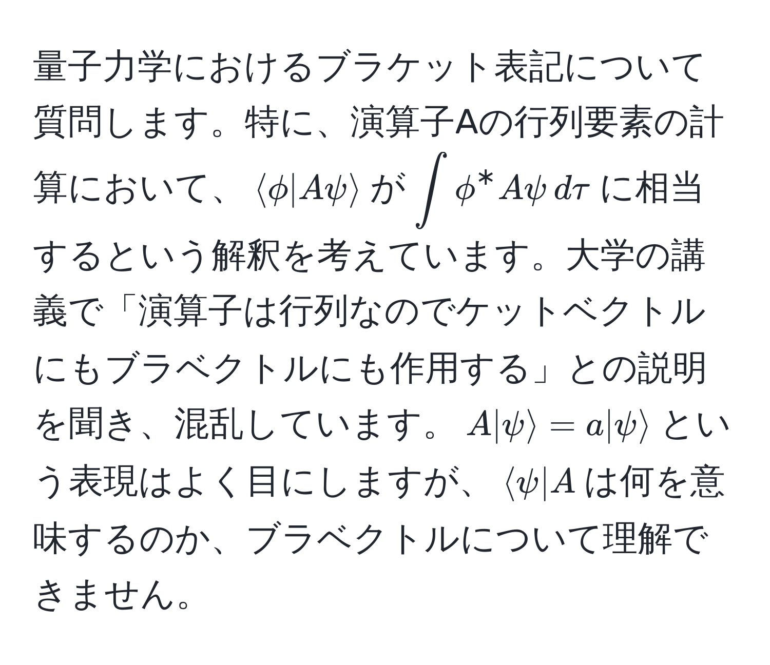 量子力学におけるブラケット表記について質問します。特に、演算子Aの行列要素の計算において、$langle phi | A psi rangle$が$∈t phi^* A psi , dtau$に相当するという解釈を考えています。大学の講義で「演算子は行列なのでケットベクトルにもブラベクトルにも作用する」との説明を聞き、混乱しています。$A|psirangle = a|psirangle$という表現はよく目にしますが、$langle psi | A$は何を意味するのか、ブラベクトルについて理解できません。