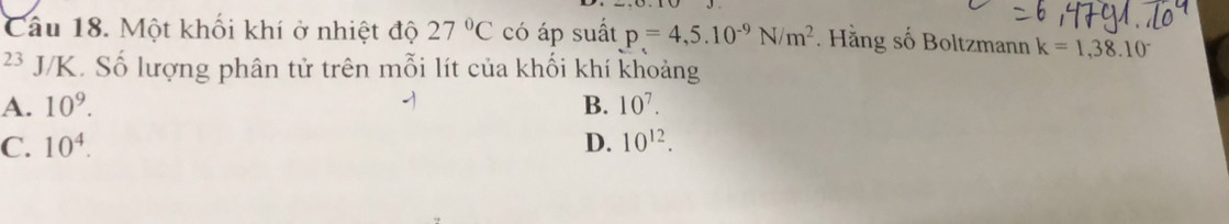 Một khối khí ở nhiệt độ 27°C có áp suất p=4,5.10^(-9)N/m^2. Hằng số Boltzmann k=1,38.10^-
23 J/K. Số lượng phân tử trên mỗi lít của khối khí khoảng
A. 10^9. B. 10^7.
C. 10^4. D. 10^(12).