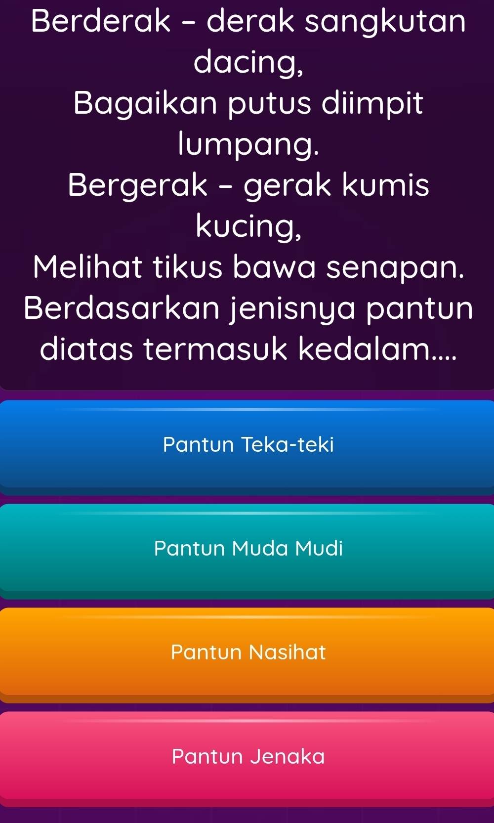 Berderak - derak sangkutan
dacing,
Bagaikan putus diimpit
lumpang.
Bergerak - gerak kumis
kucing,
Melihat tikus bawa senapan.
Berdasarkan jenisnya pantun
diatas termasuk kedalam....
Pantun Teka-teki
Pantun Muda Mudi
Pantun Nasihat
Pantun Jenaka