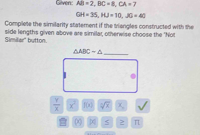 Given: AB=2, BC=8, CA=7
GH=35, HJ=10, JG=40
Complete the similarity statement if the triangles constructed with the 
side lengths given above are similar, otherwise choose the "Not 
Similar" button. 
_ △ ABCsim △
 Y/X  x^2 f(x) sqrt[n](x)  1/2  X_n
1 x X π