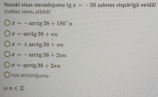 Nosaki visas vienādojuma tgx=-38 saknes vispārīgā veidā!
Izvēlies vienu atbildi!
x=-arctg38+180°n
x=arctg38+π n
x=± arctg38+π n
x=-arctg38+2π n
x=arctg38+2π n
nav atrisinājuma
ja n∈ Z