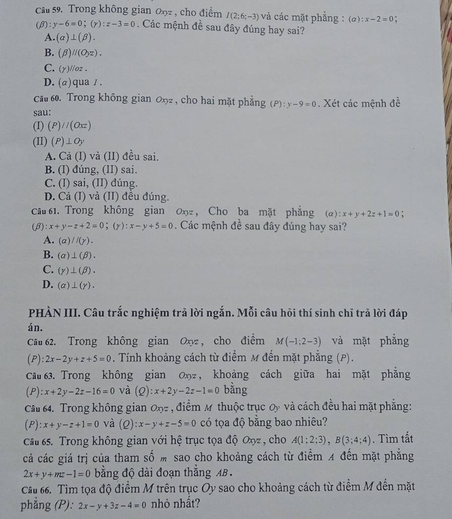 Trong không gian Oxyz , cho điểm I(2;6;-3) và các mặt phằng : (alpha ):x-2=0 :
(beta ):y-6=0;(gamma ):z-3=0. Các mệnh đề sau đây đúng hay sai?
A. (alpha )⊥ (beta ).
B. (beta )parallel (Oyz).
C. (Y)//oz.
D.(α)qua / .
Câu 60. Trong không gian Oxyz , cho hai mặt phẳng (P):y-9=0. Xét các mệnh đề
sau:
(I) (P)//(Oxz)
(II) (P)⊥ Oy
A. Cả (I) và (II) đều sai.
B. (I) đúng, (II) sai.
C. (I) sai, (II) đúng.
D. Cả (I) và (II) đêu đúng.
câu 61. Trong không gian 0xyz , Cho ba mặt phẳng (α) :x+y+2z+1=0 :
(β : x+y-z+2=0;(y):x-y+5=0. Các mệnh đề sau đây đúng hay sai?
A. (alpha )//(gamma ).
B. (alpha )⊥ (beta ).
C. (gamma )⊥ (beta ).
D. (alpha )⊥ (gamma ).
PHÀN III. Câu trắc nghiệm trả lời ngắn. Mỗi câu hỏi thí sinh chỉ trả lời đáp
án.
Câu 62. Trong không gian Oxyz , cho điểm M(-1;2-3) và mặt phẳng
(P):2x-2y+z+5=0. Tính khoảng cách từ điểm M đến mặt phẳng (P).
Câu 63. Trong không gian Oxz , khoảng cách giữa hai mặt phẳng
(P): x+2y-2z-16=0 và (Q):x+2y-2z-1=0 bằng
Câu 64. Trong không gian Oxz , điểm M thuộc trục Oy và cách đều hai mặt phẳng:
(P):x+y-z+1=0 và (Q):x-y+z-5=0 có tọa độ bằng bao nhiêu?
Câu 65. Trong không gian với hệ trục tọa độ Oxyz , cho A(1;2;3),B(3;4;4). Tìm tất
cả các giá trị của tham số m sao cho khoảng cách từ điểm 4 đến mặt phẳng
2x+y+mz-1=0 bằng độ dài đoạn thắng AB .
Câu 66. Tìm tọa độ điểm M trên trục Oy sao cho khoảng cách từ điểm M đến mặt
phẳng (P): 2x-y+3z-4=0 nhỏ nhất?