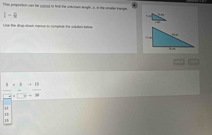Quetion 7
This proportion can be solved to find the unknown length, æ, in the smaller triangle.
 5/x = 15/36 
Use the drop-down menus to complete the solution below.
 5/□  beginarrayr * 3 *  endarray beginarrayr to  to endarray  15/36 
12
13
15