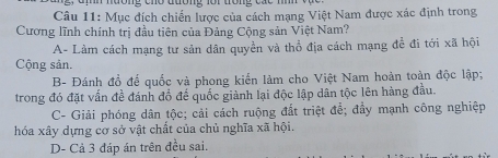 nương cho đường lôi trong các nnh và 
Câu 11: Mục đích chiến lược của cách mạng Việt Nam được xác định trong
Cương lĩnh chính trị đầu tiên của Đảng Cộng sản Việt Nam?
A- Làm cách mạng tư sản dân quyền và thổ địa cách mạng để đi tới xã hội
Cộng sản.
B- Đánh đổ để quốc và phong kiến làm cho Việt Nam hoàn toàn độc lập;
trong đó đặt vấn đề đánh đồ để quốc giành lại độc lập dân tộc lên hàng đầu.
C- Giải phóng dân tộc; cải cách ruộng đất triệt để; đầy mạnh công nghiệp
hóa xây dựng cơ sở vật chất của chủ nghĩa xã hội.
D- Cả 3 đáp án trên đều sai.