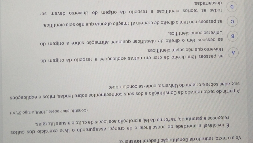 Veja o texto, retirado da Constituição Federal Brasileira:
É inviolável a liberdade de consciência e de crença, assegurando o livre exercício dos cultos
religiosos e garantindo, na forma da lei, a proteção aos locais de culto e a suas liturgias.
(Constituição Federal, 1988, artigo 5° , VI)
A partir do texto retirado da Constituição e dos seus conhecimentos sobre lendas, mitos e explicações
sagradas sobre a origem do Universo, pode-se concluir que:
as pessoas têm direito de crer em outras explicações a respeito da origem do
A
Universo que não sejam científicas.
as pessoas têm o direito de classificar qualquer afirmação sobre a origem do
B
Universo como científica.
C as pessoas não têm o direito de crer em afirmação alguma que não seja científica.
todas as teorias científicas a respeito da origem do Universo devem ser
D
descartadas.