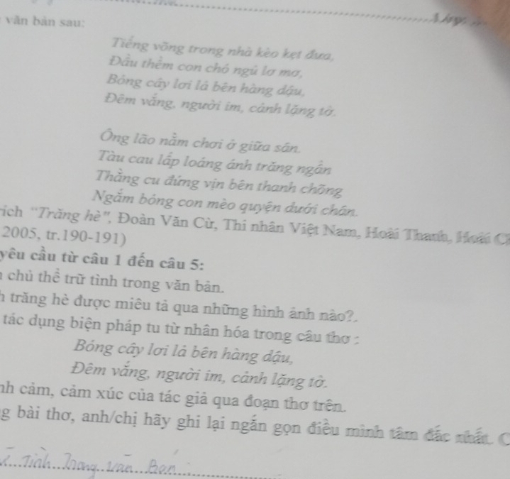 văn bản sau: 
Lr p 
Tiếng võng trong nhà kèo kẹt đưa, 
Đầu thêm con chó ngú lơ mơ, 
Bóng cây lơi là bên hàng dậu, 
Đêm vắng, người im, cảnh lặng tờ, 
Ông lão nằm chơi ở giữa sân. 
Tàu cau lấp loáng ánh trăng ngân 
Thằng cu đứng vịn bên thanh chõng 
Ngắm bóng con mèo quyện dưới chân. 
rích 'Trăng hè'', Đoàn Văn Cừ, Thi nhân Việt Nam, Hoài Thanh, Hoài C 
2005, tr.190-191) 
yêu cầu từ câu 1 đến câu 5: 
chủ thể trữ tình trong văn bản. 
h trăng hè được miêu tả qua những hình ảnh nào?. 
tác dụng biện pháp tu từ nhân hóa trong câu thơ : 
Bóng cây lơi là bên hàng dậu, 
Đêm vắng, người im, cảnh lặng tờ. 
nh cảm, cảm xúc của tác giả qua đoạn thơ trên. 
g bài thơ, anh/chị hãy ghi lại ngắn gọn điều mình tâm đắc nhất. C 
_