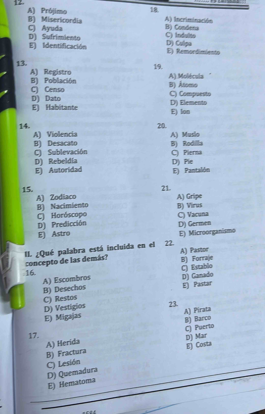 A) Prójimo 18.
B) Misericordia A) Incriminación
C) Ayuda B) Condena
D) Sufrimiento
C) Indulto
E) Identificación
D) Culpa
E) Remordimiento
13. 19.
A) Registro
A) Molécula
B) Población
B) Átomo
C) Censo
C) Compuesto
D) Dato
D) Elemento
E) Habitante
E) lon
14. 20.
A) Violencia A) Muslo
B) Desacato B) Rodilla
C) Sublevación C) Pierna
D) Rebeldía D) Pie
E) Autoridad E) Pantalón
15. 21.
A) Zodiaco A) Gripe
B) Nacimiento B) Virus
C) Horóscopo C) Vacuna
D) Predicción D) Germen
E) Astro
E) Microorganismo
II. ¿Qué palabra está incluida en el 22.
concepto de las demás? A) Pastor
B) Forraje
16.
A) Escombros C) Establo
B) Desechos D) Ganado
C) Restos E) Pastar
D) Vestigios
23.
A) Pirata
E) Migajas
B) Barco
17.
A) Herida C) Puerto
E) Costa
B) Fractura D) Mar
C) Lesión
D) Quemadura
E) Hematoma