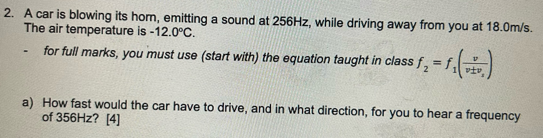 A car is blowing its horn, emitting a sound at 256Hz, while driving away from you at 18.0m/s. 
The air temperature is -12.0°C. 
- for full marks, you must use (start with) the equation taught in class f_2=f_1(frac vv± v_s)
a) How fast would the car have to drive, and in what direction, for you to hear a frequency 
of 356Hz? [4]