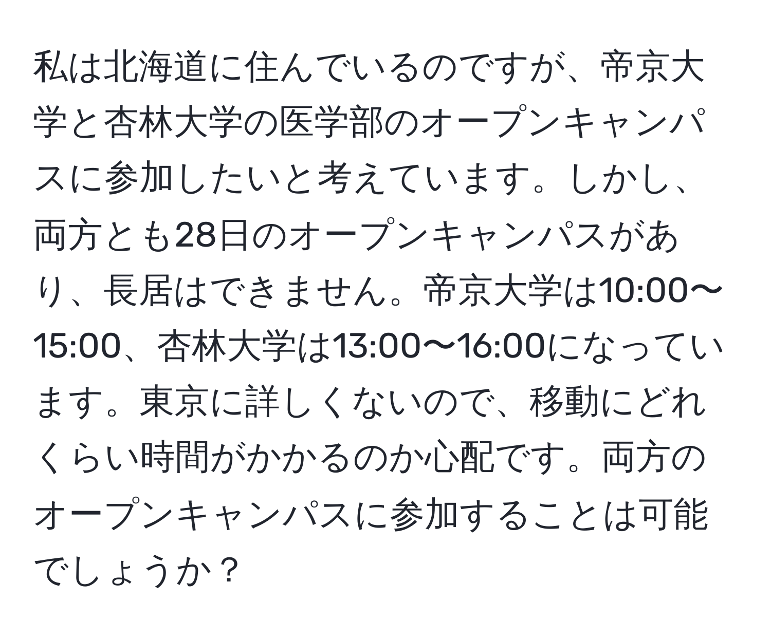 私は北海道に住んでいるのですが、帝京大学と杏林大学の医学部のオープンキャンパスに参加したいと考えています。しかし、両方とも28日のオープンキャンパスがあり、長居はできません。帝京大学は10:00〜15:00、杏林大学は13:00〜16:00になっています。東京に詳しくないので、移動にどれくらい時間がかかるのか心配です。両方のオープンキャンパスに参加することは可能でしょうか？