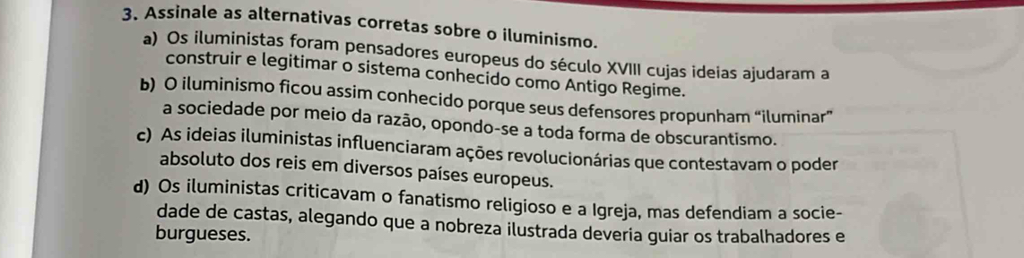 Assinale as alternativas corretas sobre o iluminismo.
a) Os iluministas foram pensadores europeus do século XVIII cujas ideias ajudaram a
construir e legitimar o sistema conhecido como Antigo Regime.
b) O iluminismo ficou assim conhecido porque seus defensores propunham “iluminar”
a sociedade por meio da razão, opondo-se a toda forma de obscurantismo.
c) As ideias iluministas influenciaram ações revolucionárias que contestavam o poder
absoluto dos reis em diversos países europeus.
d) Os iluministas criticavam o fanatismo religioso e a Igreja, mas defendiam a socie-
dade de castas, alegando que a nobreza ilustrada deveria guiar os trabalhadores e
burgueses.