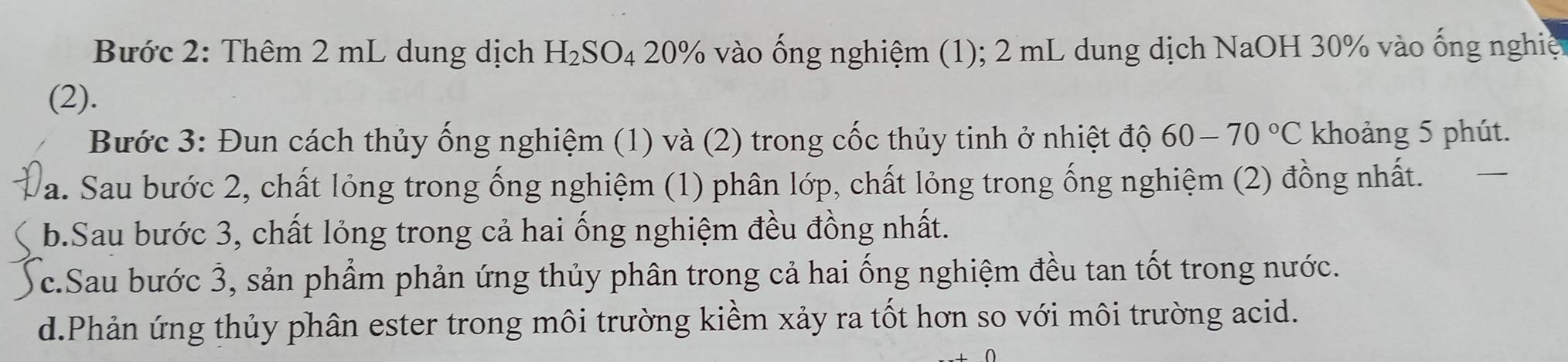 Bước 2: Thêm 2 mL dung dịch H_2SO_4 20% vào ống nghiệm (1); 2 mL dung dịch NaOH 30% vào ống nghiệ 
(2). 
Bước 3: Đun cách thủy ống nghiệm (1) và (2) trong cốc thủy tinh ở nhiệt độ 60-70°C khoảng 5 phút. 
a. Sau bước 2, chất lỏng trong ống nghiệm (1) phân lớp, chất lỏng trong ống nghiệm (2) đồng nhất. 
b.Sau bước 3, chất lỏng trong cả hai ống nghiệm đều đồng nhất. 
c.Sau bước 3, sản phẩm phản ứng thủy phân trong cả hai ống nghiệm đều tan tốt trong nước. 
d.Phản ứng thủy phân ester trong môi trường kiểm xảy ra tốt hơn so với môi trường acid.