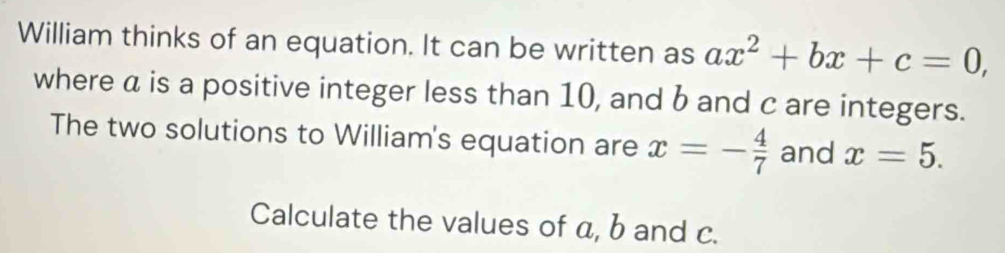 William thinks of an equation. It can be written as ax^2+bx+c=0, 
where a is a positive integer less than 10, and b and c are integers. 
The two solutions to William's equation are x=- 4/7  and x=5. 
Calculate the values of a, b and c.