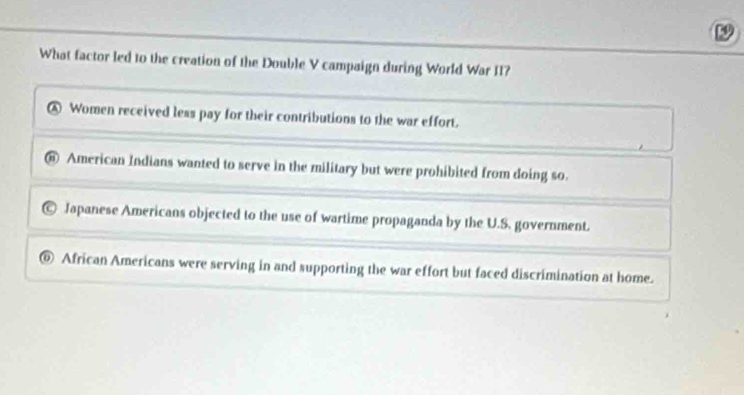 What factor led to the creation of the Double V campaign during World War II?
A Women received less pay for their contributions to the war effort.
American Indians wanted to serve in the military but were prohibited from doing so.
Japanese Americans objected to the use of wartime propaganda by the U.S. government.
0 African Americans were serving in and supporting the war effort but faced discrimination at home.