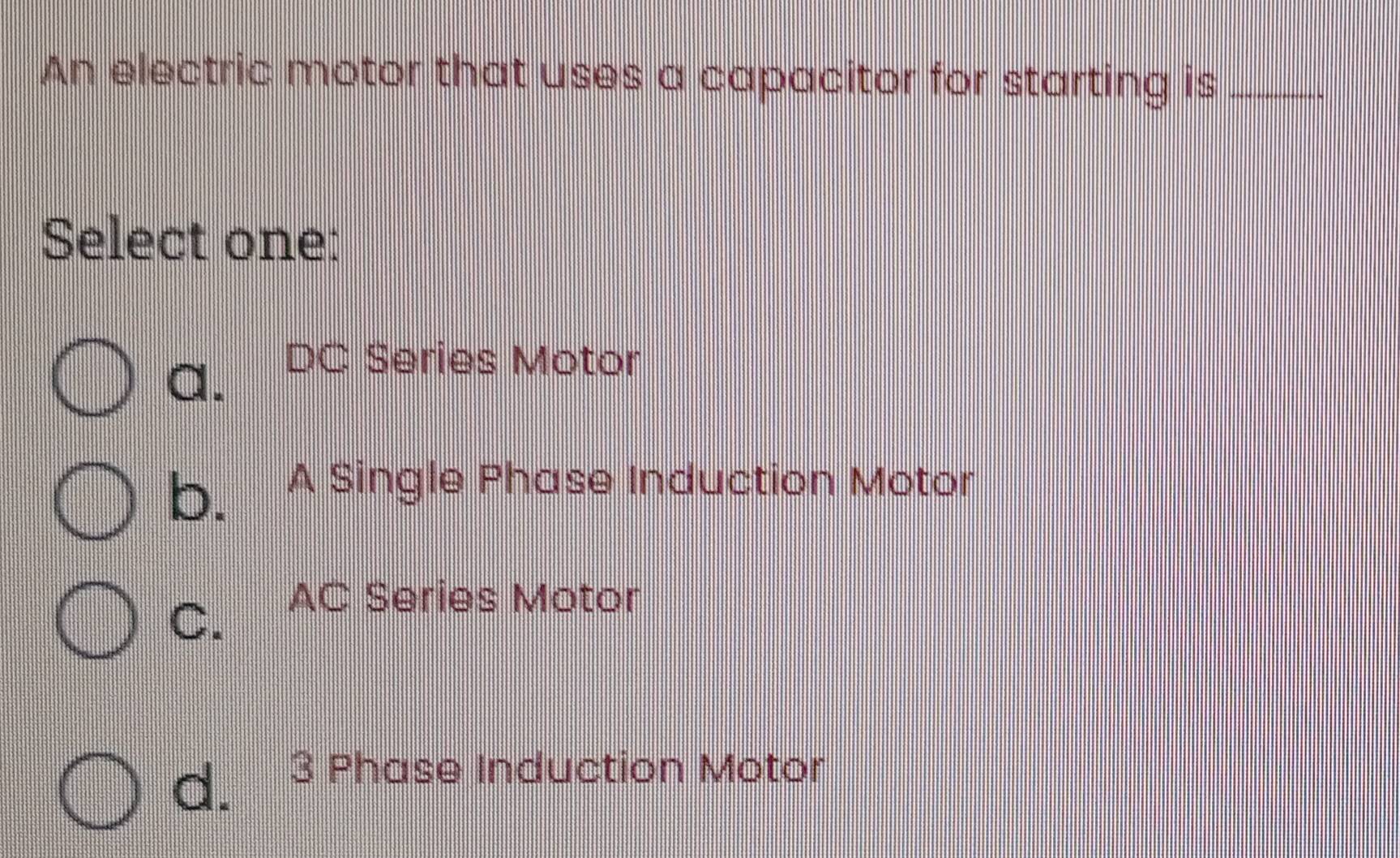 An electric motor that uses a capacitor for starting is_
Select one:
a. DC Series Motor
b. A Single Phase Induction Motor
C. AC Series Motor
d. 3 Phase Induction Motor